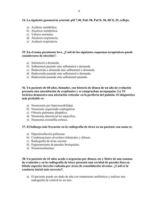 9

34. La siguiente gasometría arterial: pH 7.40, Pa02 98, PaC02 38, HC03 25, refleja:

   a)   Acidosis metabólica.
   b)   Alcalosis metabólica.
   c)   Valores normales.
   d)   Alcalosis respiratoria.
   e)   Acidosis respiratoria.


35. En el asma persistente leve. ¿Cuál de los siguientes esquemas terapéuticos puede
considerarse de elección?:

   a)   Salmeterol a demanda.
   b)   Salbuíamol pautado más salbutamol a demanda.
   c)   Budesonida a demanda más salbutamol a demanda.
   d)   Budesonida pautada más salbutamol a demanda.
   e)   Budesonida pautada más salbutamol pautado.


36. Un paciente de 60 años, fumador, con historia de disnea de un año de evolución
presenta una auscultación de crepitantes y se comprueban acropaquias. La TC
torácica demuestra una afectación reticular en la periferia del pulmón. El diagnóstico
más probable es:

   a)   Neumonitis por hipersensibilidad.
   b)   Neumonía organizada criptogénica.
   c)   Fibrosís pulmonar ídiopática.
   d)   Neumonía intersticial no específica.
   e)   Neumonía eosinófíla crónica.

37. El hallazgo más frecuente en la radiografía de tórax en un paciente con asma es:

   a)   Hiperinsuflación pulmonar.
   b)   Condensaciones alveolares bilaterales y difusas.
   c)   Radiografía de tórax normal.
   d)   Engrasamiento de paredes bronquiales.
   e)   Neumomediastino.


38. Un paciente de 43 años acude a urgencias por disnea, tos y fiebre de una semana
de evolución y en la radiografía de tórax presenta una cavidad de paredes lisas en
lóbulo superior derecho rodeada por áreas de consolidación alveolar. ¿Cuál es la
conducta inicial más correcta?:

   a) El paciente puede ser dado de alta con tratamiento antibiótico y realizar una
      radiografía de control en un mes.
 