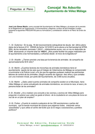 Preguntas al Pleno
Concejal No Adscrito
Ayuntamiento de Vélez Málaga
José Luis Gámez Martín, como concejal del Ayuntamiento de Vélez Málaga y al amparo de lo previsto
en el Reglamento de Organización, Funcionamiento y Régimen Jurídico de las Entidades Locales,
presenta la siguientes PREGUNTAS para su formulación y contestación verbal en el Pleno de Enero de
2015
1.- Sr. Gutierrez: En la pag. 16 del reconocimiento extrajudicial de deuda del último pleno
datos de la factura 2/14 105049 de fecha 12/12/2013 se le abona a la Hermandad de NTRA
SRA. de los remedios coronada 1.200 € – mildoscientos euros- con un iva no deducible de
254€ alcanzando un importe total de 1452 € ¿Nos puede facilitar los pagos realizados por
el ayuntamiento a las hermandades y cofradías desde el inicio de la legislatura?
2.-Sr. Alcalde : ¿Tienen previsto una tasa por la tenencia de animales de compañía de
aproximadamente 50 € /año?
3.- Sr. Martin: ¿Cuantos lectores de microchips de animales domésticos tiene el
ayuntamiento aparte de los seis que el Colegio de Veterinarios de Málaga se comprometió
a suministrar a la Policía Local, a fin de que los agentes pudiesen realizar las pertinentes
labores de control de los animales. (Según acuerdo de vigencia diez años y que contaba
con una inversión inicial, por parte del Ayuntamiento, de 3.000 euros anuales).
4.-Sr. Martin: ¿Sabe usted cuantos animales de compañía existen en el Municipio, tiene
Vélez Málaga un censo actualizado de animales domésticos, se conoce la raza, el sexo y la
persona titular de los animales?
5.-Sr. Alcalde: ¿Va a realizar una consulta a las vecinas y vecinos de Vélez Málaga para
preguntar si quieren que usted se gaste el dinero de la ciudadanía en una plaza de toros en
vez de en un plan de empleo?
6.-Sr. Fortes: ¿Cuanto le costaría cualquiera de las 356 asociaciones o peñas del
municipio, que la banda municipal de música que pagamos todas, interprete varios
“pasodobles” y que utilice el centro del Exilio que se le niega a asociaciones y partidos
políticos?
C o n c e j a l N o A d s c r i t o , C o m p r o m i s o V e r d e
V é le z Má lag a , e-ma il: lgamez@velezmalaga.es t lf . 6 00 20 38 1 4
 