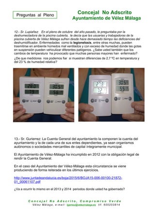 Preguntas al Pleno
Concejal No Adscrito
Ayuntamiento de Vélez Málaga
12.- Sr. Lupiañez: En el pleno de octubre del año pasado, le preguntaba por la
deshumectadora de la piscina cubierta, le decía que las usuarias y trabajadoras de la
piscina cubierta de Vélez Málaga sufren desde hace demasiado tiempo las deficiencias del
deshumidificador. Enfermedades como la legionelosis, entre otras muchas, pueden
trasmitirse en ambiente húmedos mal ventilados y con exceso de humedad donde las gotas
en suspensión pueden vehiculizar diferentes patógenos. ¿Sabe usted también que los
cambios de temperatura ha provocado que muchas personas mayores han enfermado?
¿De que medidores nos podemos fiar si muestran diferencias de 2,7 ºC en temperatura y
del 23 % de humedad relativa?
13.- Sr. Gurierrez: La Cuenta General del ayuntamiento la componen la cuenta del
ayuntamiento y la de cada una de sus entes dependientes, ya sean organismos
autónomos o sociedades mercantiles de capital íntegramente municipal.
El Ayuntamiento de Vélez-Málaga ha incumplido en 2012 con la obligación legal de
rendir la Cuenta General.
En el caso del Ayuntamiento der Vélez-Málaga esta circunstancia se viene
produciendo de forma reiterada en los últimos ejercicios.
http://www.juntadeandalucia.es/boja/2015/6/BOJA15-006-00100-21872-
01_00061107.pdf
¿Va a ocurrir lo mismo en el 2013 y 2014 periodos donde usted ha gobernado?
C o n c e j a l N o A d s c r i t o , C o m p r o m i s o V e r d e
V é le z Má lag a , e-ma il: lgamez@velezmalaga.es t lf . 6 00 20 38 1 4
 
