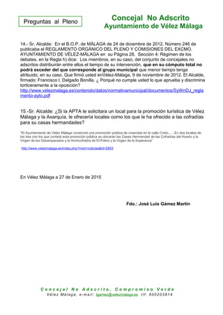 Preguntas al Pleno
Concejal No Adscrito
Ayuntamiento de Vélez Málaga
14.- Sr. Alcalde: En el B.O.P. de MÁLAGA de 24 de diciembre de 2012, Número 246 de
publicaba el REGLAMENTO ORGÁNICO DEL PLENO Y COMISIONES DEL EXCMO.
AYUNTAMIENTO DE VÉLEZ-MÁLAGA en su Página 28, Sección 4: Régimen de los
debates, en la Regla h) dice: Los miembros, en su caso, del conjunto de concejales no
adscritos distribuirán entre ellos el tiempo de su intervención, que en su cómputo total no
podrá exceder del que corresponde al grupo municipal que menor tiempo tenga
atribuido, en su caso. Que firmó usted enVélez-Málaga, 9 de noviembre de 2012. El Alcalde,
firmado: Francisco I. Delgado Bonilla. ¿ Porqué no cumple usted lo que aprueba y discrimina
torticeramente a la oposición?
http://www.velezmalaga.es/contenido/datos/normativamunicipal/documentos/SyWnDJ_regla
mento-ayto.pdf
15.-Sr. Alcalde: ¿Si la APTA le solicitara un local para la promoción turística de Vélez
Málaga y la Axarquía, le ofrecería locales como los que le ha ofrecido a las cofradías
para su casas hermandades?
“El Ayuntamiento de Vélez Málaga construirá una promoción pública de viviendas en la calle Cristo,…..En dos locales de
los tres con los que contará esta promoción pública se ubicarán las Casas Hermandad de las Cofradías del Huerto y la
Virgen de los Desamparados y la Archicofradía de El Pobre y la Virgen de la Esperanza”
http://www.velezmalaga.es/index.php?mod=noticias&id=2853
En Vélez Málaga a 27 de Enero de 2015
Fdo.: José Luis Gámez Martín
C o n c e j a l N o A d s c r i t o , C o m p r o m i s o V e r d e
V é le z Má lag a , e-ma il: lgamez@velezmalaga.es t lf . 6 00 20 38 1 4
 