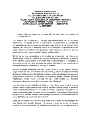 UNIVERSIDAD DISTRITAL
FRANCISCO JOSE DE CALDAS
FACULTAD DE CIENCIAS Y EDUCACIÓN
LIC. EN PEDAGOGÍA INFANTIL
TALLER: JUEGO, TECNOLOGIA Y CONOCIMIENTO INFANTIL
LAURA XIMENA MACIAS FRANCO - 20121187012
KAROL VIVIANA MORENO RINCÓN - 20121187128
IV SEMESTRE
1. ¿Qué influencia tienen en el desarrollo de los niños, los medios de
comunicación?
Los medios de comunicación influyen permanentemente en la sociedad
modificando sus estilos de vida, sus decisiones, sus costumbres y su crítica. En
las sociedades contemporáneas es cada vez mayor la importancia de los medios
masivos y en particular la televisión ya que es la herramienta que influye sobre los
actos y los pensamientos de las personas, logra modificar la forma en que los
hombres conocen y comprenden la realidad que los rodea.
Dentro de los más susceptibles a los medios se encuentran los niños y los
adolescentes porque su edad no les permite distinguir los verdaderos propósitos
de los adultos. Es aquí donde la televisión crea un sentido falso de la sociedad y el
entorno en donde los niños se hallan expuestos después ya que puede que no
distingan la delgada línea entre la ficción y la vida real.
Aunque se puede evidenciar que esta gran influencia de los medios masivos
surge no solo en ellos, sino también en los adultos, y afectan el comportamiento y
decisiones de los mismos llevándolos a realizar acciones delictivas, de consumo,
de agresividad entre otras derivadas de los programas, juegos, novelas, películas,
videojuegos. Pocas veces podemos ver que estos medios nos muestren
programas educativos o que dejen mensajes para reflexionar.
Los niños que son por naturaleza imitadores, y así mismo como imitan a la gente
que los rodea, es lógico pensar que imiten a las personas que ven en la televisión
están en constante “interacción” con unos modelos a seguir que este les hace ver
(mujeres semidesnudas, personas con un vocabulario no adecuado, jóvenes que
escapan de la escuela, muertes, entre otros) los cuales son en la mayoría de los
casos dañinos para una mente en desarrollo.
Entre las principales consecuencias que estos causan están los estereotipos no
solo físicos, sino también étnicos y de género , como ya se ha mencionado
también el actuar violento en los diferentes ambientes en que se desenvuelve el
 