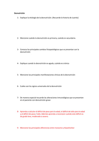 Desnutrición

   1- Explique la etiología de la desnutrición. (Recuerde la historia de Juanito)




   2- Mencione cuándo la desnutrición es primaria, cuándo es secundaria.




   3- Conozca los principales cambios fisiopatológicos que se presentan con la
      desnutrición




   4- Explique cuando la desnutrición es aguda, cuándo es crónica




   5- Mencione las principales manifestaciones clínicas de la desnutrición




   6- Cuáles son los signos universales de la desnutrición




   7- De manera especial recuerde las alteraciones inmunológicas que se presentan
      en el paciente con desnutrición grave




   8- Aprenda a calcular el déficit de peso para la edad, el déficit de talla para la edad
      y el déficit de peso / talla. Además aprenda a reconocer cuándo este déficit es
      de grado leve, moderado o severo.




   9- Mencione las principales diferencias entre marasmo y Kwashiorkor
 