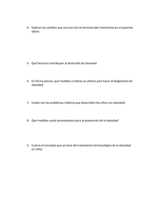 4- Explicar los cambios que ocurren con la hormona del crecimiento en el paciente
   obeso




5- Qué factores contribuyen al desarrollo de obesidad




6- En forma precisa, qué medidas o índices se utilizan para hacer el diagnóstico de
   obesidad




7- Cuáles son los problemas médicos que desarrollan los niños con obesidad




8- Qué medidas usted recomendaría para la prevención de la obesidad:




9- Cuál es el concepto que se tiene del tratamiento farmacológico de la obesidad
   en niños
 