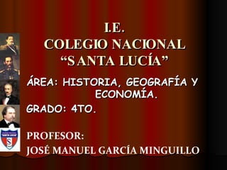 I.E. COLEGIO NACIONAL “SANTA LUCÍA” ÁREA: HISTORIA, GEOGRAFÍA Y ECONOMÍA. GRADO: 4TO. PROFESOR:  JOSÉ MANUEL GARCÍA MINGUILLO 