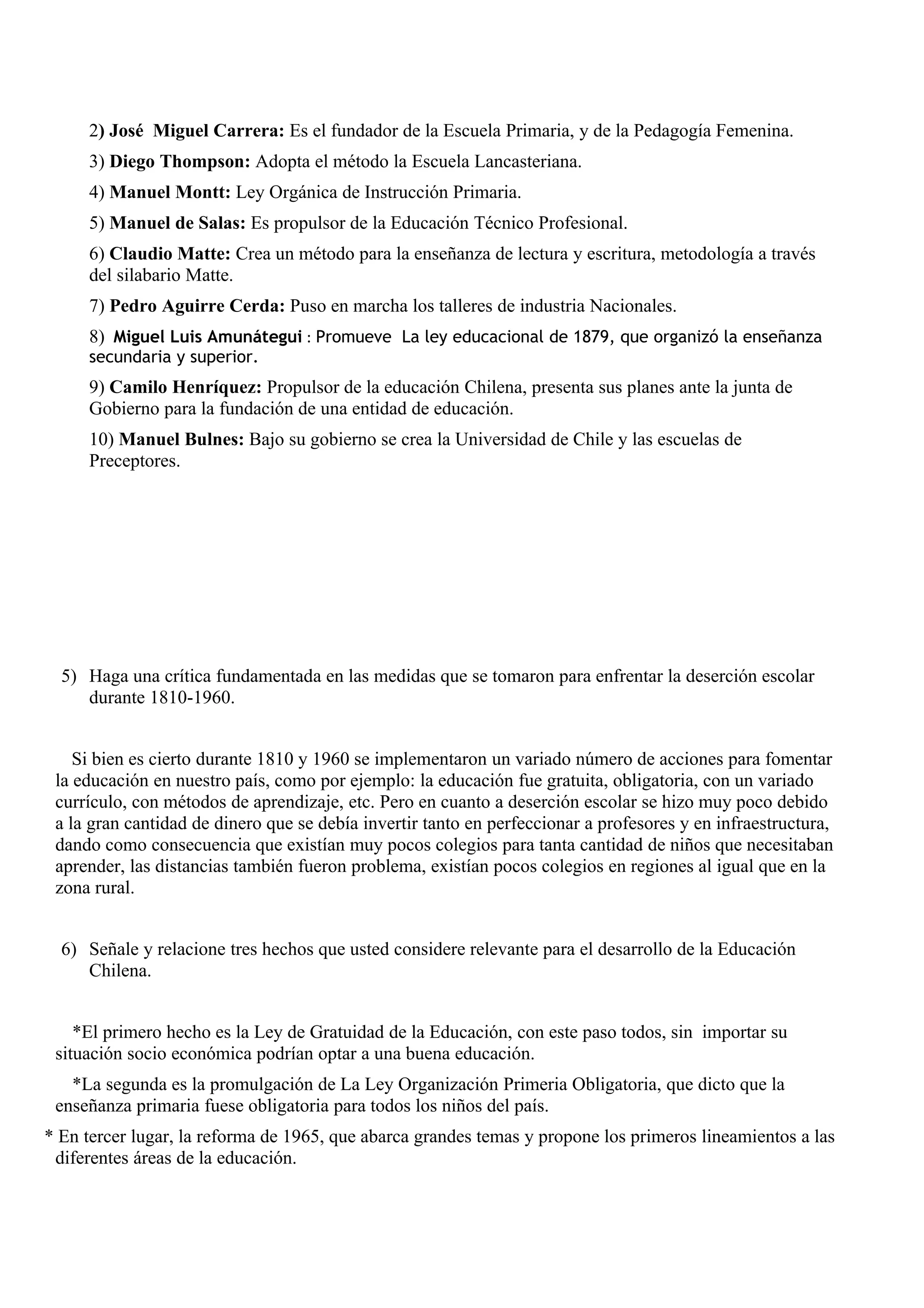 2) José Miguel Carrera: Es el fundador de la Escuela Primaria, y de la Pedagogía Femenina.
     3) Diego Thompson: Adopta el método la Escuela Lancasteriana.
     4) Manuel Montt: Ley Orgánica de Instrucción Primaria.
     5) Manuel de Salas: Es propulsor de la Educación Técnico Profesional.
     6) Claudio Matte: Crea un método para la enseñanza de lectura y escritura, metodología a través
     del silabario Matte.
     7) Pedro Aguirre Cerda: Puso en marcha los talleres de industria Nacionales.
     8) Miguel Luis Amunátegui : Promueve La ley educacional de 1879, que organizó la enseñanza
     secundaria y superior.
     9) Camilo Henríquez: Propulsor de la educación Chilena, presenta sus planes ante la junta de
     Gobierno para la fundación de una entidad de educación.
     10) Manuel Bulnes: Bajo su gobierno se crea la Universidad de Chile y las escuelas de
     Preceptores.




  5) Haga una crítica fundamentada en las medidas que se tomaron para enfrentar la deserción escolar
     durante 1810-1960.


    Si bien es cierto durante 1810 y 1960 se implementaron un variado número de acciones para fomentar
 la educación en nuestro país, como por ejemplo: la educación fue gratuita, obligatoria, con un variado
 currículo, con métodos de aprendizaje, etc. Pero en cuanto a deserción escolar se hizo muy poco debido
 a la gran cantidad de dinero que se debía invertir tanto en perfeccionar a profesores y en infraestructura,
 dando como consecuencia que existían muy pocos colegios para tanta cantidad de niños que necesitaban
 aprender, las distancias también fueron problema, existían pocos colegios en regiones al igual que en la
 zona rural.


  6) Señale y relacione tres hechos que usted considere relevante para el desarrollo de la Educación
     Chilena.


    *El primero hecho es la Ley de Gratuidad de la Educación, con este paso todos, sin importar su
 situación socio económica podrían optar a una buena educación.
   *La segunda es la promulgación de La Ley Organización Primeria Obligatoria, que dicto que la
 enseñanza primaria fuese obligatoria para todos los niños del país.
* En tercer lugar, la reforma de 1965, que abarca grandes temas y propone los primeros lineamientos a las
 diferentes áreas de la educación.
 