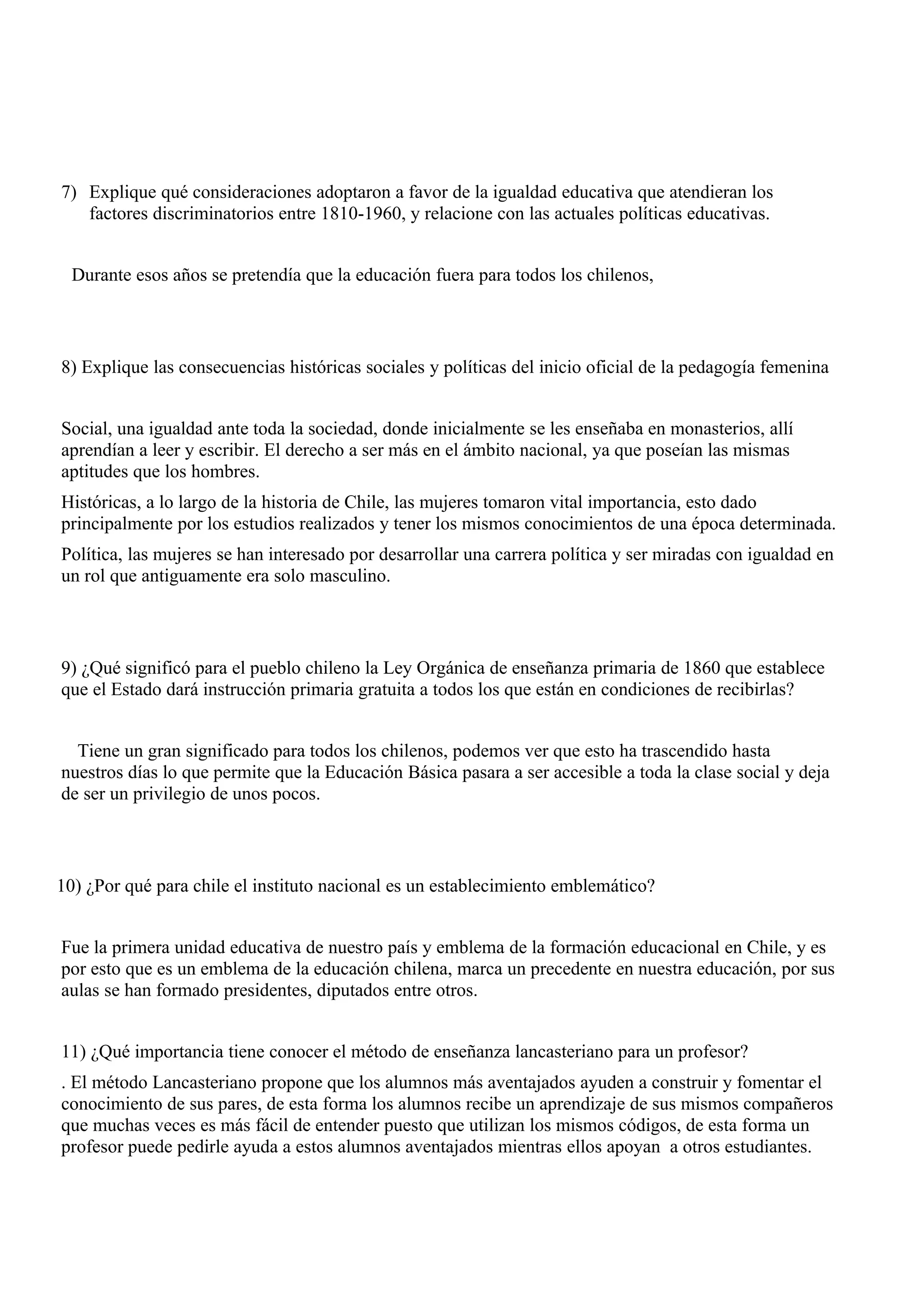 7) Explique qué consideraciones adoptaron a favor de la igualdad educativa que atendieran los
   factores discriminatorios entre 1810-1960, y relacione con las actuales políticas educativas.


  Durante esos años se pretendía que la educación fuera para todos los chilenos,



8) Explique las consecuencias históricas sociales y políticas del inicio oficial de la pedagogía femenina


Social, una igualdad ante toda la sociedad, donde inicialmente se les enseñaba en monasterios, allí
aprendían a leer y escribir. El derecho a ser más en el ámbito nacional, ya que poseían las mismas
aptitudes que los hombres.
Históricas, a lo largo de la historia de Chile, las mujeres tomaron vital importancia, esto dado
principalmente por los estudios realizados y tener los mismos conocimientos de una época determinada.
Política, las mujeres se han interesado por desarrollar una carrera política y ser miradas con igualdad en
un rol que antiguamente era solo masculino.



9) ¿Qué significó para el pueblo chileno la Ley Orgánica de enseñanza primaria de 1860 que establece
que el Estado dará instrucción primaria gratuita a todos los que están en condiciones de recibirlas?


  Tiene un gran significado para todos los chilenos, podemos ver que esto ha trascendido hasta
nuestros días lo que permite que la Educación Básica pasara a ser accesible a toda la clase social y deja
de ser un privilegio de unos pocos.



10) ¿Por qué para chile el instituto nacional es un establecimiento emblemático?


Fue la primera unidad educativa de nuestro país y emblema de la formación educacional en Chile, y es
por esto que es un emblema de la educación chilena, marca un precedente en nuestra educación, por sus
aulas se han formado presidentes, diputados entre otros.


11) ¿Qué importancia tiene conocer el método de enseñanza lancasteriano para un profesor?
. El método Lancasteriano propone que los alumnos más aventajados ayuden a construir y fomentar el
conocimiento de sus pares, de esta forma los alumnos recibe un aprendizaje de sus mismos compañeros
que muchas veces es más fácil de entender puesto que utilizan los mismos códigos, de esta forma un
profesor puede pedirle ayuda a estos alumnos aventajados mientras ellos apoyan a otros estudiantes.
 