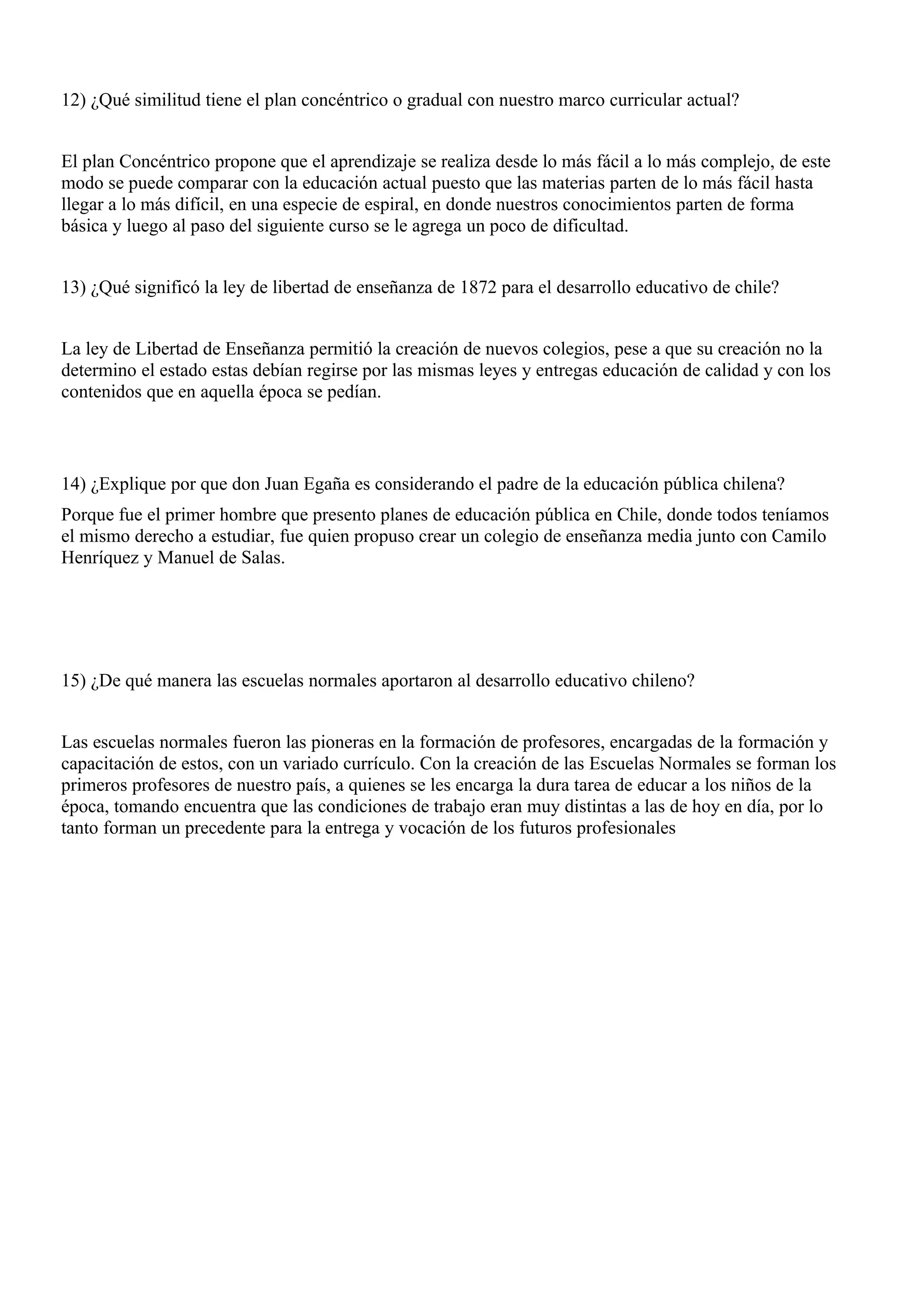 12) ¿Qué similitud tiene el plan concéntrico o gradual con nuestro marco curricular actual?


El plan Concéntrico propone que el aprendizaje se realiza desde lo más fácil a lo más complejo, de este
modo se puede comparar con la educación actual puesto que las materias parten de lo más fácil hasta
llegar a lo más difícil, en una especie de espiral, en donde nuestros conocimientos parten de forma
básica y luego al paso del siguiente curso se le agrega un poco de dificultad.


13) ¿Qué significó la ley de libertad de enseñanza de 1872 para el desarrollo educativo de chile?


La ley de Libertad de Enseñanza permitió la creación de nuevos colegios, pese a que su creación no la
determino el estado estas debían regirse por las mismas leyes y entregas educación de calidad y con los
contenidos que en aquella época se pedían.



14) ¿Explique por que don Juan Egaña es considerando el padre de la educación pública chilena?
Porque fue el primer hombre que presento planes de educación pública en Chile, donde todos teníamos
el mismo derecho a estudiar, fue quien propuso crear un colegio de enseñanza media junto con Camilo
Henríquez y Manuel de Salas.




15) ¿De qué manera las escuelas normales aportaron al desarrollo educativo chileno?


Las escuelas normales fueron las pioneras en la formación de profesores, encargadas de la formación y
capacitación de estos, con un variado currículo. Con la creación de las Escuelas Normales se forman los
primeros profesores de nuestro país, a quienes se les encarga la dura tarea de educar a los niños de la
época, tomando encuentra que las condiciones de trabajo eran muy distintas a las de hoy en día, por lo
tanto forman un precedente para la entrega y vocación de los futuros profesionales
 
