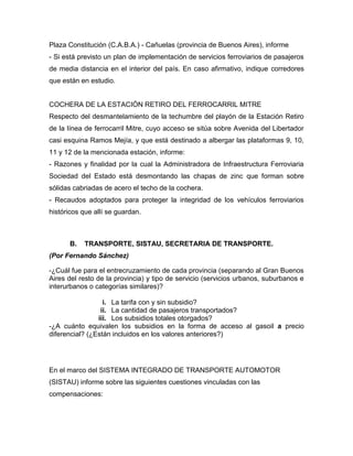 Plaza Constitución (C.A.B.A.) - Cañuelas (provincia de Buenos Aires), informe
- Si está previsto un plan de implementación de servicios ferroviarios de pasajeros
de media distancia en el interior del país. En caso afirmativo, indique corredores
que están en estudio.
COCHERA DE LA ESTACIÓN RETIRO DEL FERROCARRIL MITRE
Respecto del desmantelamiento de la techumbre del playón de la Estación Retiro
de la línea de ferrocarril Mitre, cuyo acceso se sitúa sobre Avenida del Libertador
casi esquina Ramos Mejía, y que está destinado a albergar las plataformas 9, 10,
11 y 12 de la mencionada estación, informe:
- Razones y finalidad por la cual la Administradora de Infraestructura Ferroviaria
Sociedad del Estado está desmontando las chapas de zinc que forman sobre
sólidas cabriadas de acero el techo de la cochera.
- Recaudos adoptados para proteger la integridad de los vehículos ferroviarios
históricos que allí se guardan.
B. TRANSPORTE, SISTAU, SECRETARIA DE TRANSPORTE.
(Por Fernando Sánchez)
-¿Cuál fue para el entrecruzamiento de cada provincia (separando al Gran Buenos
Aires del resto de la provincia) y tipo de servicio (servicios urbanos, suburbanos e
interurbanos o categorías similares)?
i. La tarifa con y sin subsidio?
ii. La cantidad de pasajeros transportados?
iii. Los subsidios totales otorgados?
-¿A cuánto equivalen los subsidios en la forma de acceso al gasoil a precio
diferencial? (¿Están incluidos en los valores anteriores?)
En el marco del SISTEMA INTEGRADO DE TRANSPORTE AUTOMOTOR
(SISTAU) informe sobre las siguientes cuestiones vinculadas con las
compensaciones:
 