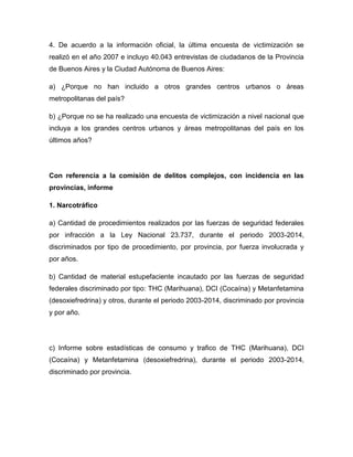 4. De acuerdo a la información oficial, la última encuesta de victimización se
realizó en el año 2007 e incluyo 40.043 entrevistas de ciudadanos de la Provincia
de Buenos Aires y la Ciudad Autónoma de Buenos Aires:
a) ¿Porque no han incluido a otros grandes centros urbanos o áreas
metropolitanas del país?
b) ¿Porque no se ha realizado una encuesta de victimización a nivel nacional que
incluya a los grandes centros urbanos y áreas metropolitanas del país en los
últimos años?
Con referencia a la comisión de delitos complejos, con incidencia en las
provincias, informe
1. Narcotráfico
a) Cantidad de procedimientos realizados por las fuerzas de seguridad federales
por infracción a la Ley Nacional 23.737, durante el periodo 2003-2014,
discriminados por tipo de procedimiento, por provincia, por fuerza involucrada y
por años.
b) Cantidad de material estupefaciente incautado por las fuerzas de seguridad
federales discriminado por tipo: THC (Marihuana), DCI (Cocaína) y Metanfetamina
(desoxiefredrina) y otros, durante el periodo 2003-2014, discriminado por provincia
y por año.
c) Informe sobre estadísticas de consumo y trafico de THC (Marihuana), DCI
(Cocaína) y Metanfetamina (desoxiefredrina), durante el periodo 2003-2014,
discriminado por provincia.
 