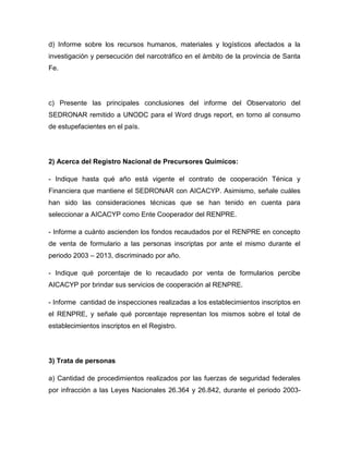 d) Informe sobre los recursos humanos, materiales y logísticos afectados a la
investigación y persecución del narcotráfico en el ámbito de la provincia de Santa
Fe.
c) Presente las principales conclusiones del informe del Observatorio del
SEDRONAR remitido a UNODC para el Word drugs report, en torno al consumo
de estupefacientes en el país.
2) Acerca del Registro Nacional de Precursores Químicos:
- Indique hasta qué año está vigente el contrato de cooperación Ténica y
Financiera que mantiene el SEDRONAR con AICACYP. Asimismo, señale cuáles
han sido las consideraciones técnicas que se han tenido en cuenta para
seleccionar a AICACYP como Ente Cooperador del RENPRE.
- Informe a cuánto ascienden los fondos recaudados por el RENPRE en concepto
de venta de formulario a las personas inscriptas por ante el mismo durante el
periodo 2003 – 2013, discriminado por año.
- Indique qué porcentaje de lo recaudado por venta de formularios percibe
AICACYP por brindar sus servicios de cooperación al RENPRE.
- Informe cantidad de inspecciones realizadas a los establecimientos inscriptos en
el RENPRE, y señale qué porcentaje representan los mismos sobre el total de
establecimientos inscriptos en el Registro.
3) Trata de personas
a) Cantidad de procedimientos realizados por las fuerzas de seguridad federales
por infracción a las Leyes Nacionales 26.364 y 26.842, durante el periodo 2003-
 