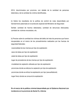 2014, discriminados por provincia, con detalle de la cantidad de personas
detenidas y de la cantidad de víctima identificadas.
b) Sobre los resultados de la política de control de rutas desarrollada por
Gendarmería plasmada en el protocolo especial del Ministerio de Seguridad:
Señale: cantidad de hechos detectados; cantidad de denuncias efectuadas;
cantidad de víctimas rescatadas, etc.
b) Precise sobre la cantidad de víctimas del delito de trata de personas que fueron
recuperadas en el marco de los procedimientos realizados por las fuerzas de
seguridad federales:
-nacionalidad de las mismas por tipo de explotación
-sexo de éstas por tipo de explotación
-edad de éstas por tipo de explotación
-lugar de procedencia de las mismas por tipo de explotación
-modalidad de captación utilizada por tipo de explotación
-provincias donde se efectuo la captación por tipo de explotación
-provincias donde se efctuó la explotación por tipo (sexual/laboral)
-lugar físico donde se consumó la explotación
En el marco de la política criminal desarrollada por el Gobierno Nacional con
incidencia en la provincia de Santa Fe, informe
 
