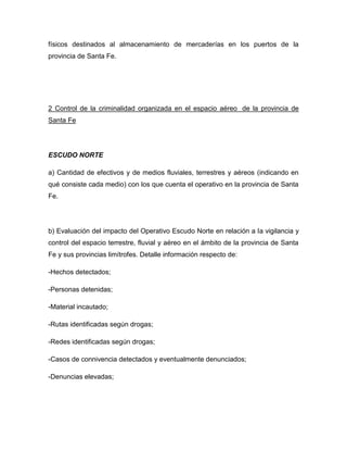 físicos destinados al almacenamiento de mercaderías en los puertos de la
provincia de Santa Fe.
2 Control de la criminalidad organizada en el espacio aéreo de la provincia de
Santa Fe
ESCUDO NORTE
a) Cantidad de efectivos y de medios fluviales, terrestres y aéreos (indicando en
qué consiste cada medio) con los que cuenta el operativo en la provincia de Santa
Fe.
b) Evaluación del impacto del Operativo Escudo Norte en relación a la vigilancia y
control del espacio terrestre, fluvial y aéreo en el ámbito de la provincia de Santa
Fe y sus provincias limítrofes. Detalle información respecto de:
-Hechos detectados;
-Personas detenidas;
-Material incautado;
-Rutas identificadas según drogas;
-Redes identificadas según drogas;
-Casos de connivencia detectados y eventualmente denunciados;
-Denuncias elevadas;
 