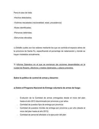 Para el caso de trata;
-Hechos detectados;
-Victimas rescatadas (nacionalidad, edad, procedencia)
-Rutas identificadas;
-Personas detenidas;
-Denuncias elevadas
c) Detalle cuales son los radares mediante los que se controla el espacio aéreo de
la provincia de Santa Fe, especificando el porcentaje de radarización y donde se
hayan instalados actualmente.
3) Informe Operativo en el que se enmarcan las acciones desarrolladas en la
ciudad de Rosario, efectivos y medios destinados, y plazos previstos.
Sobre la política de control de armas y desarme:
a) Sobre el Programa Nacional de Entrega voluntaria de armas de fuego:
- Evolución de la Cantidad de armas entregadas desde el inicio del plan
hasta el año 2013 discriminado por provincia y por años.
- Cantidad de puestos fijos de entrega por provincia
- Cantidad de puestos móviles de entrega por provincia y por año (desde el
inicio del plan hasta el año 2013)
- Cantidad de personal afectado a la ejecución del plan
 