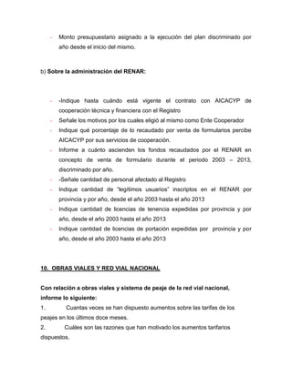 - Monto presupuestario asignado a la ejecución del plan discriminado por
año desde el inicio del mismo.
b) Sobre la administración del RENAR:
- -Indique hasta cuándo está vigente el contrato con AICACYP de
cooperación técnica y financiera con el Registro
- Señale los motivos por los cuales eligió al mismo como Ente Cooperador
- Indique qué porcentaje de lo recaudado por venta de formularios percibe
AICACYP por sus servicios de cooperación.
- Informe a cuánto ascienden los fondos recaudados por el RENAR en
concepto de venta de formulario durante el periodo 2003 – 2013,
discriminado por año.
- -Señale cantidad de personal afectado al Registro
- Indique cantidad de “legítimos usuarios” inscriptos en el RENAR por
provincia y por año, desde el año 2003 hasta el año 2013
- Indique cantidad de licencias de tenencia expedidas por provincia y por
año, desde el año 2003 hasta el año 2013
- Indique cantidad de licencias de portación expedidas por provincia y por
año, desde el año 2003 hasta el año 2013
10. OBRAS VIALES Y RED VIAL NACIONAL
Con relación a obras viales y sistema de peaje de la red vial nacional,
informe lo siguiente:
1. Cuantas veces se han dispuesto aumentos sobre las tarifas de los
peajes en los últimos doce meses.
2. Cuáles son las razones que han motivado los aumentos tarifarios
dispuestos.
 