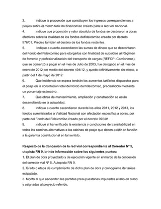 3. Indique la proporción que constituyen los ingresos correspondientes a
peajes sobre el monto total del fideicomiso creado para la red vial nacional.
4. Indique que proporción y valor absoluto de fondos se destinaron a obras
efectivas sobre la totalidad de los fondos delfideicomiso creado por decreto
976/01. Precise también el destino de los fondos restantes.
5. Indique a cuanto ascendieron las sumas de dinero que se descontaron
del Fondo del Fideicomiso para otorgarlos con finalidad de subsidios al Régimen
de fomento y profesionalización del transporte de cargas (REFOP -Camioneros),
que se comenzó a pagar en el mes de Julio de 2003, fue derogado en el mes de
enero de 2012 por medio del decreto 494/12, y quedó definitivamente sin efecto, a
partir del 1 de mayo de 2012
6. Que incidencia se espera tendrán los aumentos tarifarios dispuestos para
el peaje en la constitución total del fondo del fideicomiso, precisándolo mediante
un porcentaje estimativo.
7. Que obras de mantenimiento, ampliación y construcción se están
desarrollando en la actualidad.
8. Indique a cuanto ascendieron durante los años 2011, 2012 y 2013, los
fondos suministrados a Vialidad Nacional con afectación específica a obras, por
parte del Fondo del Fideicomiso creado por el decreto 976/01.
9. Indique sí ha verificado la existencia y condiciones de transitabilidad en
todos los caminos alternativos a las cabinas de peaje que deben existir en función
a la garantía constitucional en tal sentido.
Respecto de la Concesión de la red vial correspondiente al Corredor Nº 5,
utopista RN 9, brinde información sobre los siguientes puntos:
1. El plan de obra proyectado y de ejecución vigente en el marco de la concesión
del corredor vial Nº 5, Autopista RN 9.
2. Grado o etapa de cumplimiento de dicho plan de obra y cronograma de tareas
estipulado.
3. Monto al que ascienden las partidas presupuestarias imputadas al año en curso
y asignadas al proyecto referido.
 