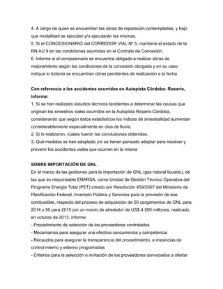 4. A cargo de quien se encuentran las obras de reparación contempladas, y bajo
que modalidad se ejecutan y/o ejecutarán las mismas.
5. Si el CONCESIONARIO del CORREDOR VIAL Nº 5, mantiene el estado de la
RN AU 9 en las condiciones asumidas en el Contrato de Concesión.
6. Informe si el concesionario se encuentra obligado a realizar obras de
mejoramiento según las condiciones de la concesión otorgada y en su caso
indique si todavía se encuentran obras pendientes de realización a la fecha
Con referencia a los accidentes ocurridos en Autopista Córdoba- Rosario,
informe:
1. Si se han realizado estudios técnicos tendientes a determinar las causas que
originan los siniestros viales ocurridos en la Autopista Rosario-Córdoba,
considerando que según datos estadísticos los índices de siniestralidad aumentan
considerablemente especialmente en días de lluvia.
2. Si lo realizaron, cuáles fueron las conclusiones obtenidas.
3. Qué medidas se han adoptado y/o se tienen pensado adoptar para resolver y
prevenir los accidentes viales que ocurren en la misma
SOBRE IMPORTACIÓN DE GNL
En el marco de las gestiones para la importación de GNL (gas natural licuado), de
las que es responsable ENARSA, como Unidad de Gestión Técnico Operativa del
Programa Energía Total (PET) creado por Resolución 459/2007 del Ministerio de
Planificación Federal, Inversión Pública y Servicios para la provisión de ese
combustible, respecto del proceso de adquisición de 50 cargamentos de GNL para
2014 y 50 para 2015 por un monto de alrededor de US$ 4.500 millones, realizado
en octubre de 2013, informe:
- Procedimiento de selección de los proveedores contratados
- Mecanismos para asegurar una efectiva concurrencia y competencia
- Recaudos para asegurar la transparencia del procedimiento, e instancias de
control interno y externo programadas
- Criterios para la selección e invitación de los proveedores convocados a ofertar
 