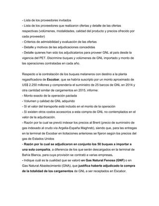 - Lista de los proveedores invitados
- Lista de los proveedores que realizaron ofertas y detalle de las ofertas
respectivas (volúmenes, modalidades, calidad del producto y precios ofrecido por
cada proveedor)
- Criterios de admisibilidad y evaluación de las ofertas
- Detalle y motivos de las adjudicaciones concedidas
- Detalle quienes han sido los adjudicatarios para proveer GNL al país desde la
vigencia del PET. Discrimine buques y volúmenes de GNL importado y monto de
las operaciones contratadas en cada año.
Respecto a la contratación de los buques metaneros con destino a la planta
regasificadora de Escobar, que se habría suscripto por un monto aproximado de
US$ 2.250 millones y comprendería el suministro de 25 barcos de GNL en 2014 y
otra cantidad similar de cargamentos en 2015, informe:
- Monto exacto de la operación pactada
- Volumen y calidad de GNL adquirido
- Sí el valor del transporte está incluido en el monto de la operación
- Sí existen otros costos accesorios a esta compra de GNL no contemplados en el
valor de la adjudicación.
- Razón por la cual se previó indexar los precios al Brent (precio de suministro de
gas indexado al crudo vía Argelia-España Maghreb), siendo que, para las entregas
en la terminal de Escobar en licitaciones anteriores se fijaron según los precios del
gas de Estados Unidos
- Razón por la cual se adjudicaron en conjunto los 50 buques a importar a
una sola compañía, a diferencia de los que serán descargados en la terminal de
Bahía Blanca, para cuya provisión se contrató a varias empresas.
- Indique cuál es la cualidad que se valoró en Gas Natural Fenosa (GNF) o en
Gas Natural Abastecimiento (GNA), que justifica haberle adjudicado la compra
de la totalidad de los cargamentos de GNL a ser receptados en Escabor.
 