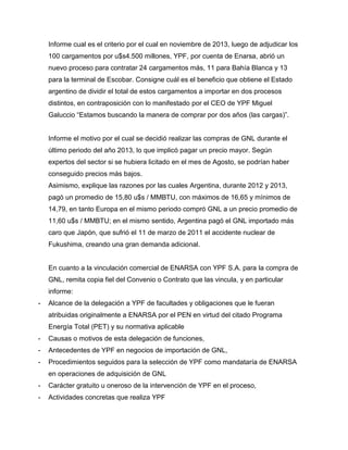 Informe cual es el criterio por el cual en noviembre de 2013, luego de adjudicar los
100 cargamentos por u$s4.500 millones, YPF, por cuenta de Enarsa, abrió un
nuevo proceso para contratar 24 cargamentos más, 11 para Bahía Blanca y 13
para la terminal de Escobar. Consigne cuál es el beneficio que obtiene el Estado
argentino de dividir el total de estos cargamentos a importar en dos procesos
distintos, en contraposición con lo manifestado por el CEO de YPF Miguel
Galuccio “Estamos buscando la manera de comprar por dos años (las cargas)”.
Informe el motivo por el cual se decidió realizar las compras de GNL durante el
último periodo del año 2013, lo que implicó pagar un precio mayor. Según
expertos del sector si se hubiera licitado en el mes de Agosto, se podrían haber
conseguido precios más bajos.
Asimismo, explique las razones por las cuales Argentina, durante 2012 y 2013,
pagó un promedio de 15,80 u$s / MMBTU, con máximos de 16,65 y mínimos de
14,79, en tanto Europa en el mismo periodo compró GNL a un precio promedio de
11,60 u$s / MMBTU; en el mismo sentido, Argentina pagó el GNL importado más
caro que Japón, que sufrió el 11 de marzo de 2011 el accidente nuclear de
Fukushima, creando una gran demanda adicional.
En cuanto a la vinculación comercial de ENARSA con YPF S.A. para la compra de
GNL, remita copia fiel del Convenio o Contrato que las vincula, y en particular
informe:
- Alcance de la delegación a YPF de facultades y obligaciones que le fueran
atribuidas originalmente a ENARSA por el PEN en virtud del citado Programa
Energía Total (PET) y su normativa aplicable
- Causas o motivos de esta delegación de funciones,
- Antecedentes de YPF en negocios de importación de GNL,
- Procedimientos seguidos para la selección de YPF como mandataría de ENARSA
en operaciones de adquisición de GNL
- Carácter gratuito u oneroso de la intervención de YPF en el proceso,
- Actividades concretas que realiza YPF
 