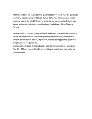 Informe acerca de las negociaciones que encabeza YPF para importar gas desde
la terminal regasificadora de GNL de Puntas de Sayago, Uruguay, que estará
operativa a partir del año 2015, con el objeto de complementar la oferta de gas
que se obtiene de los buques regasificadores instalados en Bahía Blanca y
Escobar.
Informe sobre la posible compra de fuel oil en exceso, precise los excedentes, y
señale las consecuencias producidas para el Estado Nacional, considerando
también los volúmenes de GNL importados. Detalle las erogaciones que dichas
compras en exceso generaron.
Explique cómo impacta en la producción local de combustibles que se importe
Fuel Oil y GNL en exceso. Detalle qué medidas se han tomado para paliar las
consecuencias.
 