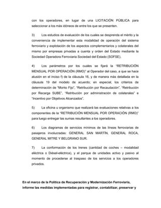 con los operadores, en lugar de una LICITACIÓN PÚBLICA para
seleccionar a los más idóneos de entre los que se presenten.
3) Los estudios de evaluación de los cuales se desprenda el mérito y la
conveniencia de implementar esta modalidad de operación del sistema
ferroviario y explotación de los aspectos complementarios y colaterales del
mismo por empresas privadas a cuenta y orden del Estado mediante la
Sociedad Operadora Ferroviaria Sociedad del Estado (SOFSE).
4) Los parámetros por los cuales se fijará la “RETRIBUCIÓN
MENSUAL POR OPERACIÓN (RMO)” al Operador del caso, a que se hace
alusión en el inciso f) de la cláusula 16, y de manera más detallada en la
cláusula 19 del modelo de acuerdo; en especial, los criterios de
determinación de “Monto Fijo”, “Retribución por Recaudación”, “Retribución
por Recarga SUBE”, “Retribución por administración de colaterales” e
“Incentivo por Objetivos Alcanzados”.
5) La oficina u organismo que realizará las evaluaciones relativas a los
componentes de la “RETRIBUCIÓN MENSUAL POR OPERACIÓN (RMO)”
para luego entregar las sumas resultantes a los operadores.
6) Los diagramas de servicios mínimos de las líneas ferroviarias de
pasajeros involucradas: GENERAL SAN MARTÍN, GENERAL ROCA,
GENERAL MITRE Y BELGRANO SUR.
7) La conformación de los trenes (cantidad de coches – modalidad
eléctrica o Diésel-eléctrica), y el parque de unidades activo y pasivo al
momento de procederse al traspaso de los servicios a los operadores
privados.
En el marco de la Política de Recuperación y Modernización Ferroviaria,
informe las medidas implementadas para registrar, contabilizar, preservar y
 
