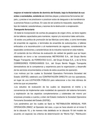 mejorar el material rodante de dominio del Estado, bajo la titularidad de sus
entes o sociedades, existente en distintas playas y estaciones ferroviarias del
país, y precise si se practicaron o practican actos de desguace o de transferencia
a personas físicas o jurídicas. En caso de ser positiva la respuesta, especifique
tipo de material, características y razones de la destrucción o enajenación.
Transporte ferroviario
-Si dada la incorporación de coches de pasajeros de origen chino, se tiene registro
de los talleres capacitados para mantener, reparar y/o reconstruir tales vehículos.
-Si existe una política de promoción de las fábricas como tales, o como terminales
de ensamble de vagones, o terminales de ensamble de subconjuntos, o talleres
enfocados a la reconstrucción o al mantenimiento de vagones, considerando las
especiales condiciones y características de la industria nacional en esta materia.
-El contenido de los informes de evaluación de calidad de gestión que se hayan
elaborado en torno a las concesionarias METROVÍAS S.A., del Grupo Benito
Roggio Transporte, de FERROVÍAS S.A.C., del Grupo Emepa S.A., y de la firma
CORREDORES FERROVIARIOS S.A., del Grupo Benito Roggio Transporte
demostrativos de la competencia y experiencia para la organización y desarrollo
de los servicios encomendados a través de estos acuerdos de operación.
-Los motivos por los cuales la Sociedad Operadora Ferroviaria Sociedad del
Estado (SOFSE) celebrará una CONTRATACIÓN DIRECTA con los operadores,
en lugar de una LICITACIÓN PÚBLICA para seleccionar a los más idóneos de
entre los que se presenten.
-Los estudios de evaluación de los cuales se desprenda el mérito y la
conveniencia de implementar esta modalidad de operación del sistema ferroviario
y explotación de los aspectos complementarios y colaterales del mismo por
empresas privadas a cuenta y orden del Estado mediante la Sociedad Operadora
Ferroviaria Sociedad del Estado (SOFSE).
-Los parámetros por los cuales se fijará la “RETRIBUCIÓN MENSUAL POR
OPERACIÓN (RMO)” al Operador del caso, a que se hace alusión en el inciso f)
de la cláusula 16, y de manera más detallada en la cláusula 19 del modelo de
acuerdo; en especial, los criterios de determinación de “Monto Fijo”, “Retribución
 