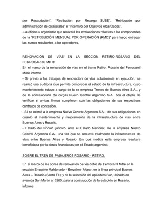 por Recaudación”, “Retribución por Recarga SUBE”, “Retribución por
administración de colaterales” e “Incentivo por Objetivos Alcanzados”.
-La oficina u organismo que realizará las evaluaciones relativas a los componentes
de la “RETRIBUCIÓN MENSUAL POR OPERACIÓN (RMO)” para luego entregar
las sumas resultantes a los operadores.
RENOVACIÓN DE VÍAS EN LA SECCIÓN RETIRO-ROSARIO DEL
FERROCARRIL MITRE
En el marco de la renovación de vías en el tramo Retiro. Rosario del Ferrocarril
Mitre informe
- Si previo a los trabajos de renovación de vías actualmente en ejecución, se
realizó una auditoría que permita comprobar el estado de la infraestructura, cuyo
mantenimiento estuvo a cargo de la ex empresa Trenes de Buenos Aires S.A., y
de la concesionaria de cargas Nuevo Central Argentino S.A., con el objeto de
verificar sí ambas firmas cumplieron con las obligaciones de sus respectivos
contratos de concesión.
- Sí se eximió a la empresa Nuevo Central Argentino S.A., de sus obligaciones en
cuanto al mantenimiento y mejoramiento de la infraestructura de vías entre
Buenos Aires y Rosario.
- Estado del vínculo jurídico, ante el Estado Nacional, de la empresa Nuevo
Central Argentino S.A., una vez que se renueve totalmente la infraestructura de
vías entre Buenos Aires y Rosario. En qué medida esta empresa resultara
beneficiada por la obras financiadas por el Estado argentino.
SOBRE EL TREN DE PASAJEROS ROSARIO - RETIRO.
En el marco de las obras de renovación de vía doble del Ferrocarril Mitre en la
sección Empalme Maldonado – Empalme Alvear, en la línea principal Buenos
Aires – Rosario (Santa Fe); y de la selección del Apeadero Sur, ubicado en
avenida San Martin al 6200, para la construcción de la estación en Rosario,
informe:
 