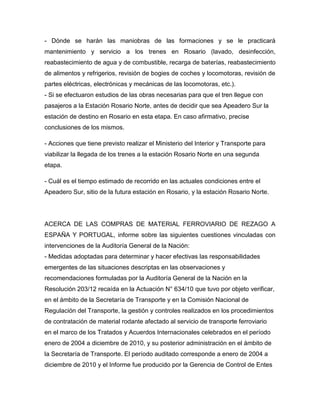 - Dónde se harán las maniobras de las formaciones y se le practicará
mantenimiento y servicio a los trenes en Rosario (lavado, desinfección,
reabastecimiento de agua y de combustible, recarga de baterías, reabastecimiento
de alimentos y refrigerios, revisión de bogies de coches y locomotoras, revisión de
partes eléctricas, electrónicas y mecánicas de las locomotoras, etc.).
- Si se efectuaron estudios de las obras necesarias para que el tren llegue con
pasajeros a la Estación Rosario Norte, antes de decidir que sea Apeadero Sur la
estación de destino en Rosario en esta etapa. En caso afirmativo, precise
conclusiones de los mismos.
- Acciones que tiene previsto realizar el Ministerio del Interior y Transporte para
viabilizar la llegada de los trenes a la estación Rosario Norte en una segunda
etapa.
- Cuál es el tiempo estimado de recorrido en las actuales condiciones entre el
Apeadero Sur, sitio de la futura estación en Rosario, y la estación Rosario Norte.
ACERCA DE LAS COMPRAS DE MATERIAL FERROVIARIO DE REZAGO A
ESPAÑA Y PORTUGAL, informe sobre las siguientes cuestiones vinculadas con
intervenciones de la Auditoría General de la Nación:
- Medidas adoptadas para determinar y hacer efectivas las responsabilidades
emergentes de las situaciones descriptas en las observaciones y
recomendaciones formuladas por la Auditoría General de la Nación en la
Resolución 203/12 recaída en la Actuación N° 634/10 que tuvo por objeto verificar,
en el ámbito de la Secretaría de Transporte y en la Comisión Nacional de
Regulación del Transporte, la gestión y controles realizados en los procedimientos
de contratación de material rodante afectado al servicio de transporte ferroviario
en el marco de los Tratados y Acuerdos Internacionales celebrados en el período
enero de 2004 a diciembre de 2010, y su posterior administración en el ámbito de
la Secretaría de Transporte. El período auditado corresponde a enero de 2004 a
diciembre de 2010 y el Informe fue producido por la Gerencia de Control de Entes
 