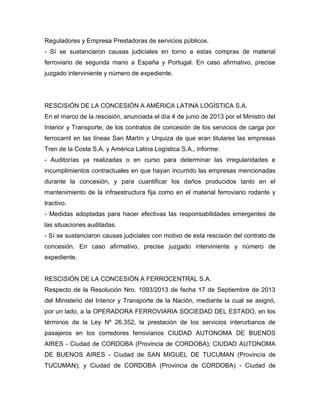 Reguladores y Empresa Prestadoras de servicios públicos.
- Sí se sustanciaron causas judiciales en torno a estas compras de material
ferroviario de segunda mano a España y Portugal. En caso afirmativo, precise
juzgado interviniente y número de expediente.
RESCISIÓN DE LA CONCESIÓN A AMÉRICA LATINA LOGÍSTICA S.A.
En el marco de la rescisión, anunciada el día 4 de junio de 2013 por el Ministro del
Interior y Transporte, de los contratos de concesión de los servicios de carga por
ferrocarril en las líneas San Martín y Urquiza de que eran titulares las empresas
Tren de la Costa S.A. y América Latina Logística S.A., informe:
- Auditorías ya realizadas o en curso para determinar las irregularidades e
incumplimientos contractuales en que hayan incurrido las empresas mencionadas
durante la concesión, y para cuantificar los daños producidos tanto en el
mantenimiento de la infraestructura fija como en el material ferroviario rodante y
tractivo.
- Medidas adoptadas para hacer efectivas las responsabilidades emergentes de
las situaciones auditadas.
- Sí se sustanciaron causas judiciales con motivo de esta rescisión del contrato de
concesión. En caso afirmativo, precise juzgado interviniente y número de
expediente.
RESCISIÓN DE LA CONCESIÓN A FERROCENTRAL S.A.
Respecto de la Resolución Nro. 1093/2013 de fecha 17 de Septiembre de 2013
del Ministerio del Interior y Transporte de la Nación, mediante la cual se asignó,
por un lado, a la OPERADORA FERROVIARIA SOCIEDAD DEL ESTADO, en los
términos de la Ley Nº 26.352, la prestación de los servicios interurbanos de
pasajeros en los corredores ferroviarios CIUDAD AUTONOMA DE BUENOS
AIRES - Ciudad de CORDOBA (Provincia de CORDOBA); CIUDAD AUTONOMA
DE BUENOS AIRES - Ciudad de SAN MIGUEL DE TUCUMAN (Provincia de
TUCUMAN); y Ciudad de CORDOBA (Provincia de CORDOBA) - Ciudad de
 