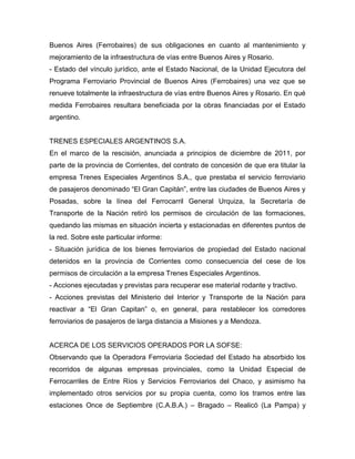 Buenos Aires (Ferrobaires) de sus obligaciones en cuanto al mantenimiento y
mejoramiento de la infraestructura de vías entre Buenos Aires y Rosario.
- Estado del vínculo jurídico, ante el Estado Nacional, de la Unidad Ejecutora del
Programa Ferroviario Provincial de Buenos Aires (Ferrobaires) una vez que se
renueve totalmente la infraestructura de vías entre Buenos Aires y Rosario. En qué
medida Ferrobaires resultara beneficiada por la obras financiadas por el Estado
argentino.
TRENES ESPECIALES ARGENTINOS S.A.
En el marco de la rescisión, anunciada a principios de diciembre de 2011, por
parte de la provincia de Corrientes, del contrato de concesión de que era titular la
empresa Trenes Especiales Argentinos S.A., que prestaba el servicio ferroviario
de pasajeros denominado “El Gran Capitán”, entre las ciudades de Buenos Aires y
Posadas, sobre la línea del Ferrocarril General Urquiza, la Secretaría de
Transporte de la Nación retiró los permisos de circulación de las formaciones,
quedando las mismas en situación incierta y estacionadas en diferentes puntos de
la red. Sobre este particular informe:
- Situación jurídica de los bienes ferroviarios de propiedad del Estado nacional
detenidos en la provincia de Corrientes como consecuencia del cese de los
permisos de circulación a la empresa Trenes Especiales Argentinos.
- Acciones ejecutadas y previstas para recuperar ese material rodante y tractivo.
- Acciones previstas del Ministerio del Interior y Transporte de la Nación para
reactivar a “El Gran Capitan” o, en general, para restablecer los corredores
ferroviarios de pasajeros de larga distancia a Misiones y a Mendoza.
ACERCA DE LOS SERVICIOS OPERADOS POR LA SOFSE:
Observando que la Operadora Ferroviaria Sociedad del Estado ha absorbido los
recorridos de algunas empresas provinciales, como la Unidad Especial de
Ferrocarriles de Entre Ríos y Servicios Ferroviarios del Chaco, y asimismo ha
implementado otros servicios por su propia cuenta, como los tramos entre las
estaciones Once de Septiembre (C.A.B.A.) – Bragado – Realicó (La Pampa) y
 