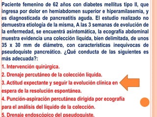 Paciente femenino de 62 años con diabetes mellitus tipo II, que
ingresa por dolor en hemiabdomen superior e hiperamilasemia, y
es diagnosticada de pancreatitis aguda. El estudio realizado no
demuestra etiología de la misma, A las 3 semanas de evolución de
la enfermedad, se encuentrá asintomática, la ecografía abdominal
muestra evidencia una colección liquida, bien delimitada, de unos
35 x 30 mm de diámetro, con características inequívocas de
pseudoquiste pancreático. ¿Qué conducta de las siguientes es
más adecuada?:
1. Intervención quirúrgica.
2. Drenaje percutáneo de la colección líquida.
3. Actitud expectante y seguir la evolución clínica en
espera de la resolución espontánea.
4. Punción-aspiración percutánea dirigida por ecografía
para el análisis del líquido de la colección.
5. Drenaje endoscópico del pseudoquiste.
 