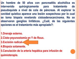 Un hombre de 50 años con pancreatitis alcohólica es
intervenido    quirúrgicamente    para    tratamiento  de
pseudoquiste a nivel de cola de páncreas. Al explorar la
cavidad quistica aparece una lesión sospechosa por lo cual
se toma biopsia revelando cistoadenocarcinoma. No se
observaron ganglios linfáticos. ¿Cuál, de las siguientes
opciones es el tratamiento más apropiado?:

1.Drenaje externo.
2.Cisto-yeyunostomía en Y de Roux.
3.Excisión radical.
4.Biopsia solamente.
5.Canulación de la arteria hepática para infusión de
quimioterapia.
 