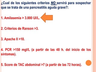 ¿Cual de los siguientes criterios NO servirá para sospechar
que se trata de una pancreatitis aguda grave?:

1. Amilasemia > 3.000 UI/L.

2. Criterios de Ranson >3.

3. Apache II >10.

4. PCR >150 mgl/L (a partir de las 48 h. del inicio de los
sintomas).

5. Score de TAC abdominal >7 (a partir de las 72 horas).
 