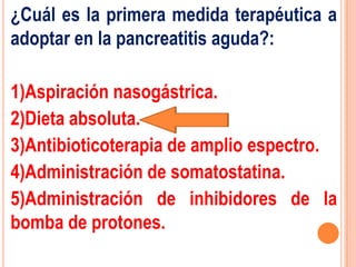 ¿Cuál es la primera medida terapéutica a
adoptar en la pancreatitis aguda?:

1)Aspiración nasogástrica.
2)Dieta absoluta.
3)Antibioticoterapia de amplio espectro.
4)Administración de somatostatina.
5)Administración de inhibidores de la
bomba de protones.
 