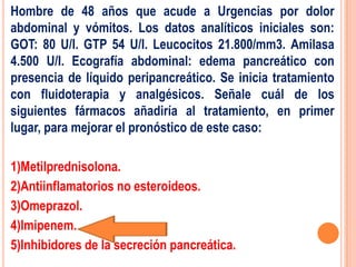 Hombre de 48 años que acude a Urgencias por dolor
abdominal y vómitos. Los datos analíticos iniciales son:
GOT: 80 U/I. GTP 54 U/I. Leucocitos 21.800/mm3. Amilasa
4.500 U/I. Ecografía abdominal: edema pancreático con
presencia de líquido peripancreático. Se inicia tratamiento
con fluidoterapia y analgésicos. Señale cuál de los
siguientes fármacos añadiría al tratamiento, en primer
lugar, para mejorar el pronóstico de este caso:

1)Metilprednisolona.
2)Antiinflamatorios no esteroideos.
3)Omeprazol.
4)Imipenem.
5)Inhibidores de la secreción pancreática.
 