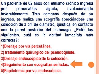 Un paciente de 62 años con etilismo crónico ingresa
por      pancreatitis     aguda,      evolucionando
favorablemente. Tres semanas después de su
ingreso, se realiza una ecografía apreciándose una
colección de 3 cm de diámetro, quística, en contacto
con la pared posterior del estómago. ¿Entre las
siguientes, cuál es la actitud inmediata más
correcta?:
1)Drenaje por vía percutánea.
2)Tratamiento quirúrgico del pseudoquiste.
3)Drenaje endoscópico de la colección.
4)Seguimiento con ecografías seriadas.
5)Papilotomía por vía endoscópica.
 