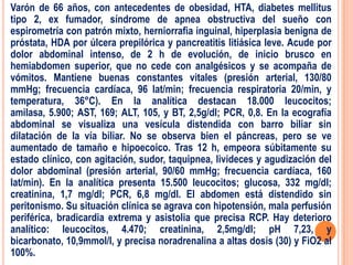 Varón de 66 años, con antecedentes de obesidad, HTA, diabetes mellitus
tipo 2, ex fumador, síndrome de apnea obstructiva del sueño con
espirometría con patrón mixto, herniorrafia inguinal, hiperplasia benigna de
próstata, HDA por úlcera prepilórica y pancreatitis litiásica leve. Acude por
dolor abdominal intenso, de 2 h de evolución, de inicio brusco en
hemiabdomen superior, que no cede con analgésicos y se acompaña de
vómitos. Mantiene buenas constantes vitales (presión arterial, 130/80
mmHg; frecuencia cardíaca, 96 lat/min; frecuencia respiratoria 20/min, y
temperatura, 36°C). En la analítica destacan 18.000 leucocitos;
amilasa, 5.900; AST, 169; ALT, 105, y BT, 2,5g/dl; PCR, 0,8. En la ecografía
abdominal se visualiza una vesícula distendida con barro biliar sin
dilatación de la vía biliar. No se observa bien el páncreas, pero se ve
aumentado de tamaño e hipoecoico. Tras 12 h, empeora súbitamente su
estado clínico, con agitación, sudor, taquipnea, livideces y agudización del
dolor abdominal (presión arterial, 90/60 mmHg; frecuencia cardíaca, 160
lat/min). En la analítica presenta 15.500 leucocitos; glucosa, 332 mg/dl;
creatinina, 1,7 mg/dl; PCR, 6,8 mg/dl. El abdomen está distendido sin
peritonismo. Su situación clínica se agrava con hipotensión, mala perfusión
periférica, bradicardia extrema y asistolia que precisa RCP. Hay deterioro
analítico: leucocitos, 4.470; creatinina, 2,5mg/dl; pH 7,23, y
bicarbonato, 10,9mmol/l, y precisa noradrenalina a altas dosis (30) y FiO2 al
100%.
 