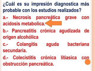 ¿Cuál es su impresión diagnostica más
probable con los estudios realizados?
a.- Necrosis pancreática grave con
acidosis metabolica.
b.- Pancreatitis crónica agudizada de
origen alcohólica
c.-   Colangitis     aguda     bacteriana
secundaria.
d.- Colecistitis crónica litiasica con
obstrucción pancreática.
 
