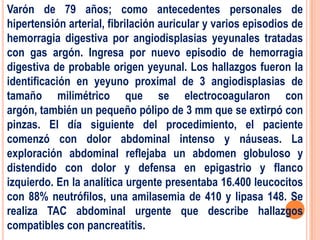 Varón de 79 años; como antecedentes personales de
hipertensión arterial, fibrilación auricular y varios episodios de
hemorragia digestiva por angiodisplasias yeyunales tratadas
con gas argón. Ingresa por nuevo episodio de hemorragia
digestiva de probable origen yeyunal. Los hallazgos fueron la
identificación en yeyuno proximal de 3 angiodisplasias de
tamaño milimétrico que se electrocoagularon con
argón, también un pequeño pólipo de 3 mm que se extirpó con
pinzas. El día siguiente del procedimiento, el paciente
comenzó con dolor abdominal intenso y náuseas. La
exploración abdominal reflejaba un abdomen globuloso y
distendido con dolor y defensa en epigastrio y flanco
izquierdo. En la analítica urgente presentaba 16.400 leucocitos
con 88% neutrófilos, una amilasemia de 410 y lipasa 148. Se
realiza TAC abdominal urgente que describe hallazgos
compatibles con pancreatitis.
 