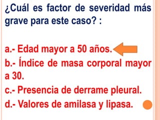¿Cuál es factor de severidad más
grave para este caso? :

a.- Edad mayor a 50 años.
b.- Índice de masa corporal mayor
a 30.
c.- Presencia de derrame pleural.
d.- Valores de amilasa y lipasa.
 