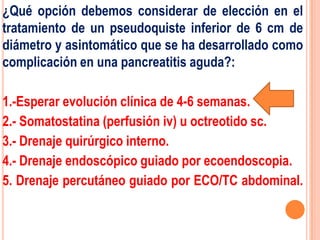 ¿Qué opción debemos considerar de elección en el
tratamiento de un pseudoquiste inferior de 6 cm de
diámetro y asintomático que se ha desarrollado como
complicación en una pancreatitis aguda?:

1.-Esperar evolución clínica de 4-6 semanas.
2.- Somatostatina (perfusión iv) u octreotido sc.
3.- Drenaje quirúrgico interno.
4.- Drenaje endoscópico guiado por ecoendoscopia.
5. Drenaje percutáneo guiado por ECO/TC abdominal.
 