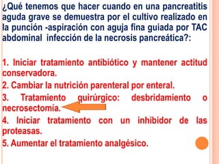¿Qué tenemos que hacer cuando en una pancreatitis
aguda grave se demuestra por el cultivo realizado en
la punción -aspiración con aguja fina guiada por TAC
abdominal infección de la necrosis pancreática?:

1. Iniciar tratamiento antibiótico y mantener actitud
conservadora.
2. Cambiar la nutrición parenteral por enteral.
3. Tratamiento quirúrgico: desbridamiento o
necrosectomía.
4. Iniciar tratamiento con un inhibidor de las
proteasas.
5. Aumentar el tratamiento analgésico.
 