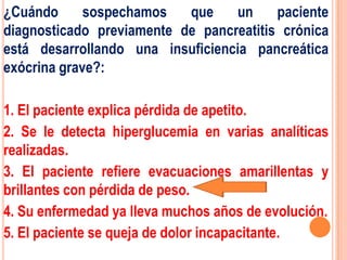 ¿Cuándo      sospechamos   que    un     paciente
diagnosticado previamente de pancreatitis crónica
está desarrollando una insuficiencia pancreática
exócrina grave?:

1. El paciente explica pérdida de apetito.
2. Se le detecta hiperglucemia en varias analíticas
realizadas.
3. El paciente refiere evacuaciones amarillentas y
brillantes con pérdida de peso.
4. Su enfermedad ya lleva muchos años de evolución.
5. El paciente se queja de dolor incapacitante.
 