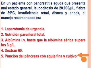En un paciente con pancreatitis aguda que presenta
mal estado general, leucocitosis de 20.000/μL, fiebre
de 39ºC, insuficiencia renal, disnea y shock, el
manejo recomendado es:

1. Laparotomía de urgencia.
2. Nutrición parenteral total.
3. Albúmina i.v. hasta que la albúmina sérica supere
los 3 g/L.
4. Dextran 60.
5. Punción del páncreas con aguja fina y cultivo.
 