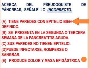 ACERCA     DEL    PSEUDOQUISTE       DE
PÁNCREAS, SEÑALE LO INCORRECTO.

(A) TIENE PAREDES CON EPITELIO BIEN
DEFINIDO.
(B) SE PRESENTA EN LA SEGUNDA O TERCERA
SEMANA DE LA PANCREATITIS AGUDA.
(C) SUS PAREDES NO TIENEN EPITELIO.
(D)PUEDE INFECTARSE, ROMPERSE O
SANGRAR.
(E) PRODUCE DOLOR Y MASA EPIGÁSTRICA
 
