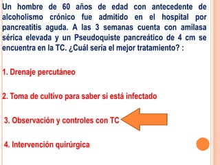 Un hombre de 60 años de edad con antecedente de
alcoholismo crónico fue admitido en el hospital por
pancreatitis aguda. A las 3 semanas cuenta con amilasa
sérica elevada y un Pseudoquiste pancreático de 4 cm se
encuentra en la TC. ¿Cuál sería el mejor tratamiento? :

1. Drenaje percutáneo

2. Toma de cultivo para saber si está infectado

3. Observación y controles con TC

4. Intervención quirúrgica
 