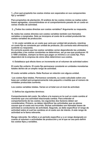 1. ¿Con qué propósito los costos mixtos son separados en sus componentes 
fijo y variable? 
Para propósitos de plantación. El análisis de los costos mixtos se realiza sobre 
bases agregadas, concentrándose en el comportamiento pasado de un costo en 
varios niveles de actividad. 
2. ¿Todos los costos directos son costos variables? Argumente su respuesta. 
Sí, todos los costos directos son costos variables también son llamados 
variables o marginales. Solo se incorpora al costo de la unidad producida los 
costos variables de producción. 
3. Un costo variable es un costo que varía por unidad del producto, mientras 
un costo fijo es constante por unidad de producto. (Es correcta esta afirmación) 
sustente su respuesta. 
Es correcto puesto que los costos variables varían dependiendo las unidades 
producidas y los costos constantes se determinan, así ya sea que produzcan 10 
o 1000 unidades, siempre se tiene que pagar un mínimo o un costo fijo. Pero 
dependerá de la empresa de cómo ellos determinen sus costos. 
4. Establezca qué efecto tiene un incremento en el volumen de actividad sobre: 
El costo fijo unitario. El costo fijo permanece constante en unidades monetarias 
totales dentro de un amplio rango de actividad. 
El costo variable unitario. Debe fluctuar en relación con alguna unidad. 
Los costos fijos totales. Permanece constante, su costo calculado sobre una 
base por unidad será progresivamente más pequeño a medida que el número de 
unidades producidas aumenta. 
Los costos variables totales. Varían en el total con el nivel de actividad. 
5. Defina los siguientes términos: 
Comportamiento del costo: Se refiere a la manera en la cual un costo cambia al 
momento que una actividad relacionada cambia. Para entender el 
comportamiento de los costos, los siguientes dos factores deben ser 
considerados: Primero, se deben identificar las actividades que se piensa 
causan que el costo sea incurrido. Dichas actividades son llamadas bases de 
actividad (o conductores de actividad). Segundo, se debe especificar el rango de 
actividad sobre el cual los cambios en el costo son de interés. A este rango de 
actividad se le llama relevante. 
Rango relevante: Se refiere a un período específico y a un rango designado en 
cuanto al volumen o actividades de producción y es el que se usa para definir 
los costos fijos y variables. 
 