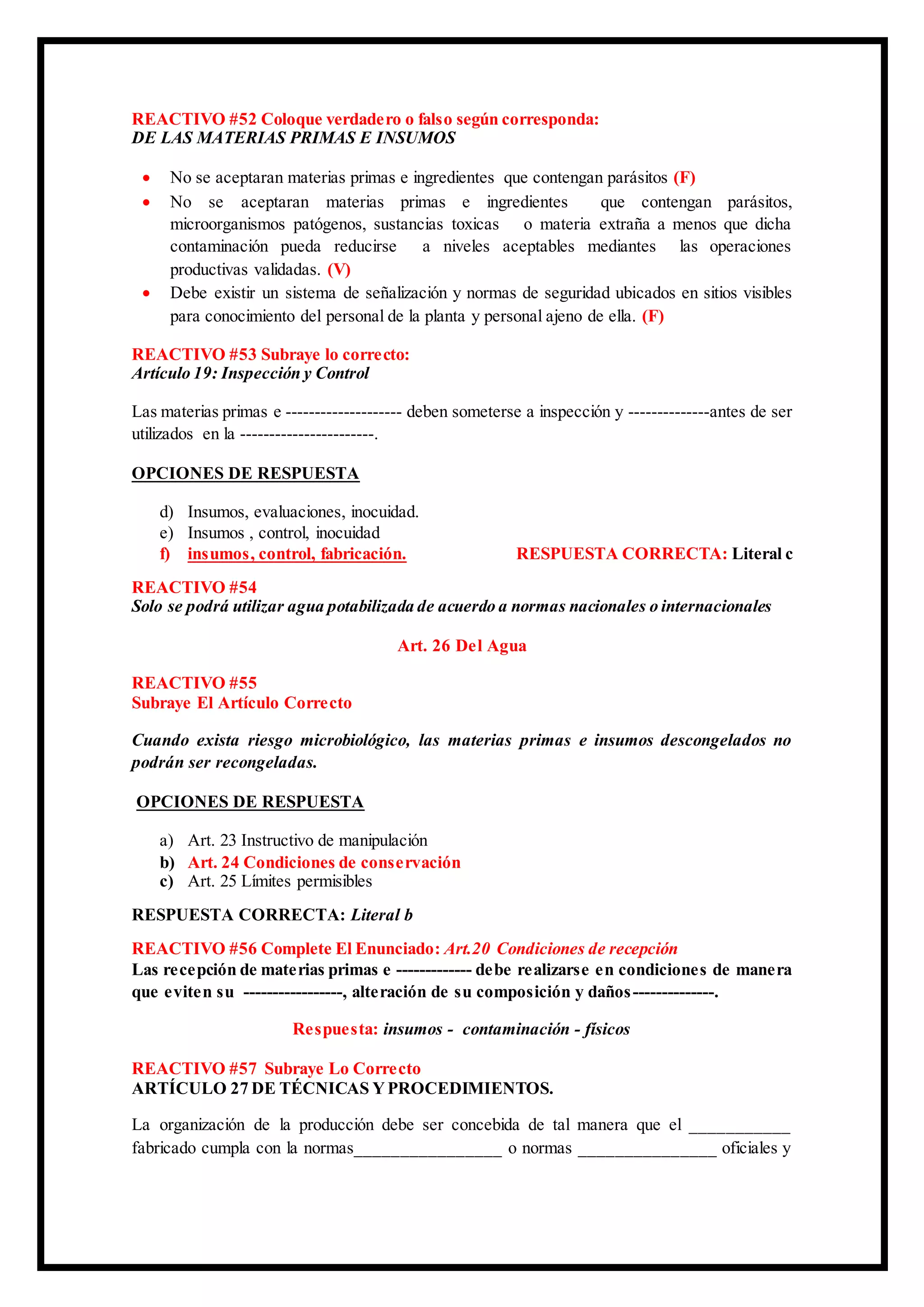 REACTIVO #52 Coloque verdadero o falso según corresponda:
DE LAS MATERIAS PRIMAS E INSUMOS
 No se aceptaran materias primas e ingredientes que contengan parásitos (F)
 No se aceptaran materias primas e ingredientes que contengan parásitos,
microorganismos patógenos, sustancias toxicas o materia extraña a menos que dicha
contaminación pueda reducirse a niveles aceptables mediantes las operaciones
productivas validadas. (V)
 Debe existir un sistema de señalización y normas de seguridad ubicados en sitios visibles
para conocimiento del personal de la planta y personal ajeno de ella. (F)
REACTIVO #53 Subraye lo correcto:
Artículo 19: Inspección y Control
Las materias primas e -------------------- deben someterse a inspección y --------------antes de ser
utilizados en la -----------------------.
OPCIONES DE RESPUESTA
d) Insumos, evaluaciones, inocuidad.
e) Insumos , control, inocuidad
f) insumos, control, fabricación. RESPUESTA CORRECTA: Literal c
REACTIVO #54
Solo se podrá utilizar agua potabilizada de acuerdo a normas nacionales o internacionales
Art. 26 Del Agua
REACTIVO #55
Subraye El Artículo Correcto
Cuando exista riesgo microbiológico, las materias primas e insumos descongelados no
podrán ser recongeladas.
OPCIONES DE RESPUESTA
a) Art. 23 Instructivo de manipulación
b) Art. 24 Condiciones de conservación
c) Art. 25 Límites permisibles
RESPUESTA CORRECTA: Literal b
REACTIVO #56 Complete El Enunciado: Art.20 Condiciones de recepción
Las recepción de materias primas e ------------- debe realizarse en condiciones de manera
que eviten su -----------------, alteración de su composición y daños--------------.
Respuesta: insumos - contaminación - físicos
REACTIVO #57 Subraye Lo Correcto
ARTÍCULO 27 DE TÉCNICAS YPROCEDIMIENTOS.
La organización de la producción debe ser concebida de tal manera que el ___________
fabricado cumpla con la normas________________ o normas _______________ oficiales y
 