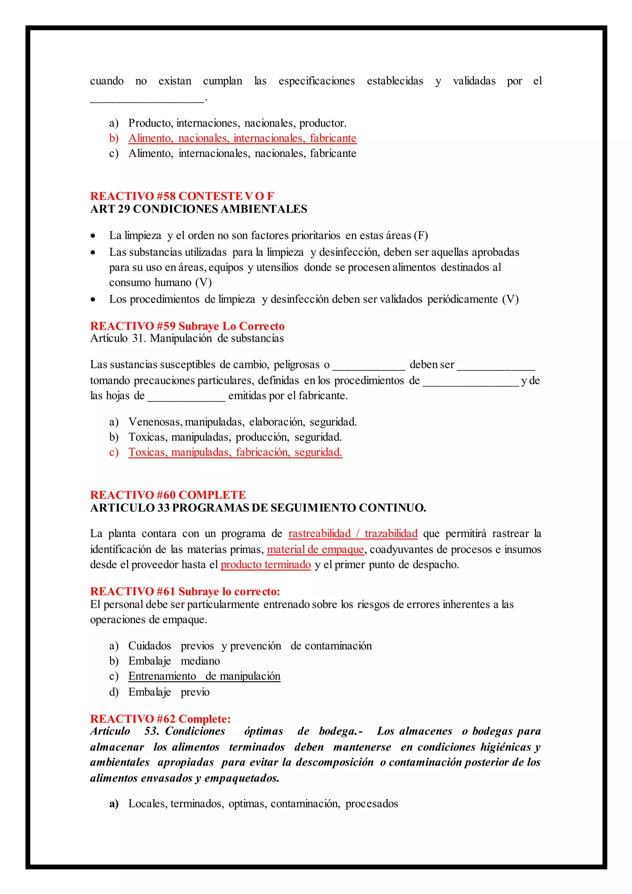 cuando no existan cumplan las especificaciones establecidas y validadas por el
__________________.
a) Producto, internaciones, nacionales, productor.
b) Alimento, nacionales, internacionales, fabricante
c) Alimento, internacionales, nacionales, fabricante
REACTIVO #58 CONTESTEVO F
ART 29 CONDICIONES AMBIENTALES
 La limpieza y el orden no son factores prioritarios en estas áreas (F)
 Las substancias utilizadas para la limpieza y desinfección, deben ser aquellas aprobadas
para su uso en áreas,equipos y utensilios donde se procesen alimentos destinados al
consumo humano (V)
 Los procedimientos de limpieza y desinfección deben ser validados periódicamente (V)
REACTIVO #59 Subraye Lo Correcto
Artículo 31. Manipulación de substancias
Las sustancias susceptibles de cambio, peligrosas o ____________ deben ser _____________
tomando precauciones particulares, definidas en los procedimientos de ________________ y de
las hojas de _____________ emitidas por el fabricante.
a) Venenosas,manipuladas, elaboración, seguridad.
b) Toxicas, manipuladas, producción, seguridad.
c) Toxicas, manipuladas, fabricación, seguridad.
REACTIVO #60 COMPLETE
ARTICULO 33 PROGRAMAS DE SEGUIMIENTO CONTINUO.
La planta contara con un programa de rastreabilidad / trazabilidad que permitirá rastrear la
identificación de las materias primas, material de empaque, coadyuvantes de procesos e insumos
desde el proveedor hasta el producto terminado y el primer punto de despacho.
REACTIVO #61 Subraye lo correcto:
El personal debe ser particularmente entrenado sobre los riesgos de errores inherentes a las
operaciones de empaque.
a) Cuidados previos y prevención de contaminación
b) Embalaje mediano
c) Entrenamiento de manipulación
d) Embalaje previo
REACTIVO #62 Complete:
Artículo 53. Condiciones óptimas de bodega.- Los almacenes o bodegas para
almacenar los alimentos terminados deben mantenerse en condiciones higiénicas y
ambientales apropiadas para evitar la descomposición o contaminación posterior de los
alimentos envasados y empaquetados.
a) Locales, terminados, optimas, contaminación, procesados
 