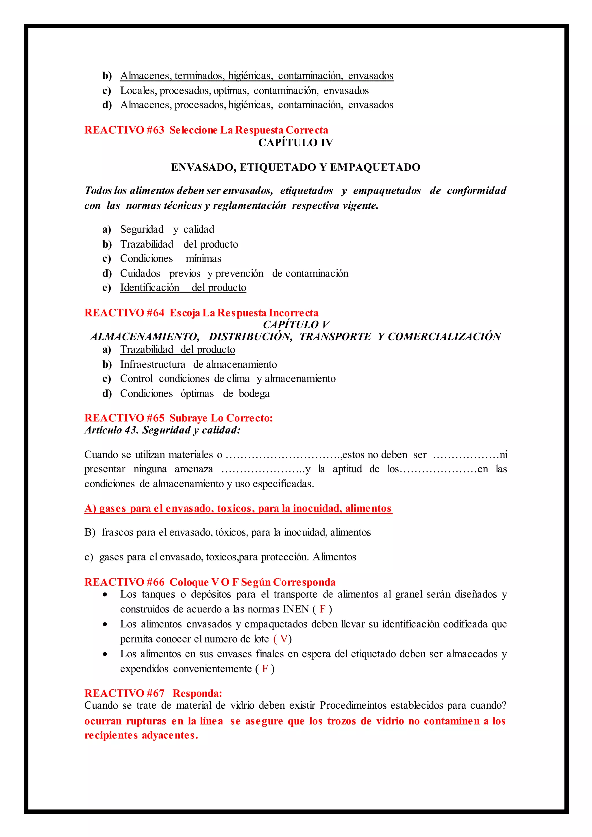 b) Almacenes, terminados, higiénicas, contaminación, envasados
c) Locales, procesados,optimas, contaminación, envasados
d) Almacenes, procesados,higiénicas, contaminación, envasados
REACTIVO #63 Seleccione La Respuesta Correcta
CAPÍTULO IV
ENVASADO, ETIQUETADO Y EMPAQUETADO
Todos los alimentos deben ser envasados, etiquetados y empaquetados de conformidad
con las normas técnicas y reglamentación respectiva vigente.
a) Seguridad y calidad
b) Trazabilidad del producto
c) Condiciones mínimas
d) Cuidados previos y prevención de contaminación
e) Identificación del producto
REACTIVO #64 Escoja La Respuesta Incorrecta
CAPÍTULO V
ALMACENAMIENTO, DISTRIBUCIÓN, TRANSPORTE Y COMERCIALIZACIÓN
a) Trazabilidad del producto
b) Infraestructura de almacenamiento
c) Control condiciones de clima y almacenamiento
d) Condiciones óptimas de bodega
REACTIVO #65 Subraye Lo Correcto:
Artículo 43. Seguridad y calidad:
Cuando se utilizan materiales o ………………………….,estos no deben ser ………………ni
presentar ninguna amenaza …………………..y la aptitud de los…………………en las
condiciones de almacenamiento y uso especificadas.
A) gases para el envasado, toxicos, para la inocuidad, alimentos
B) frascos para el envasado, tóxicos, para la inocuidad, alimentos
c) gases para el envasado, toxicos,para protección. Alimentos
REACTIVO #66 Coloque VO F Según Corresponda
 Los tanques o depósitos para el transporte de alimentos al granel serán diseñados y
construidos de acuerdo a las normas INEN ( F )
 Los alimentos envasados y empaquetados deben llevar su identificación codificada que
permita conocer el numero de lote ( V)
 Los alimentos en sus envases finales en espera del etiquetado deben ser almaceados y
expendidos convenientemente ( F )
REACTIVO #67 Responda:
Cuando se trate de material de vidrio deben existir Procedimeintos establecidos para cuando?
ocurran rupturas en la línea se asegure que los trozos de vidrio no contaminen a los
recipientes adyacentes.
 