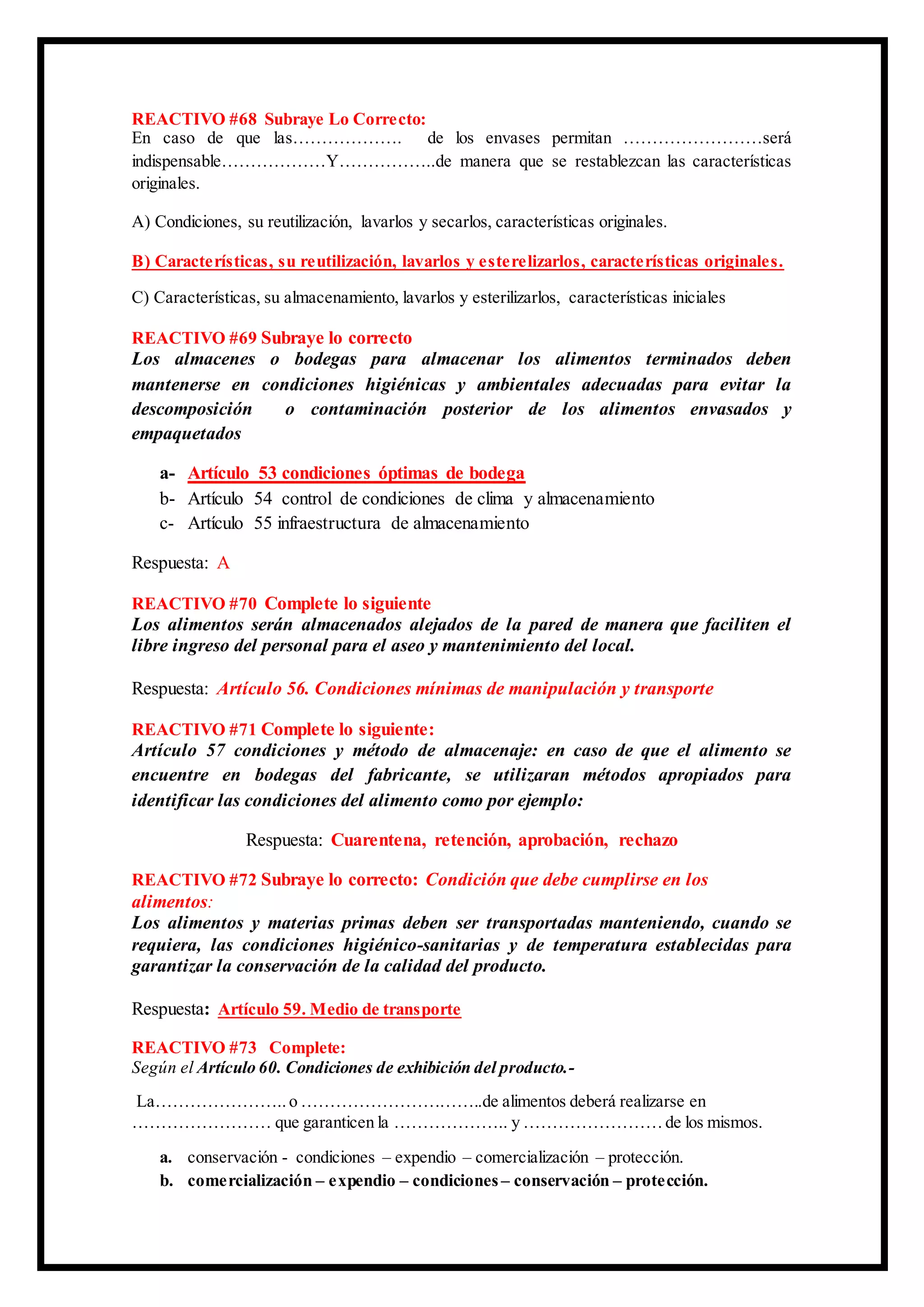REACTIVO #68 Subraye Lo Correcto:
En caso de que las………………. de los envases permitan ……………………será
indispensable………………Y……………..de manera que se restablezcan las características
originales.
A) Condiciones, su reutilización, lavarlos y secarlos, características originales.
B) Características, su reutilización, lavarlos y esterelizarlos, características originales.
C) Características, su almacenamiento, lavarlos y esterilizarlos, características iniciales
REACTIVO #69 Subraye lo correcto
Los almacenes o bodegas para almacenar los alimentos terminados deben
mantenerse en condiciones higiénicas y ambientales adecuadas para evitar la
descomposición o contaminación posterior de los alimentos envasados y
empaquetados
a- Artículo 53 condiciones óptimas de bodega
b- Artículo 54 control de condiciones de clima y almacenamiento
c- Artículo 55 infraestructura de almacenamiento
Respuesta: A
REACTIVO #70 Complete lo siguiente
Los alimentos serán almacenados alejados de la pared de manera que faciliten el
libre ingreso del personal para el aseo y mantenimiento del local.
Respuesta: Artículo 56. Condiciones mínimas de manipulación y transporte
REACTIVO #71 Complete lo siguiente:
Artículo 57 condiciones y método de almacenaje: en caso de que el alimento se
encuentre en bodegas del fabricante, se utilizaran métodos apropiados para
identificar las condiciones del alimento como por ejemplo:
Respuesta: Cuarentena, retención, aprobación, rechazo
REACTIVO #72 Subraye lo correcto: Condición que debe cumplirse en los
alimentos:
Los alimentos y materias primas deben ser transportadas manteniendo, cuando se
requiera, las condiciones higiénico-sanitarias y de temperatura establecidas para
garantizar la conservación de la calidad del producto.
Respuesta: Artículo 59. Medio de transporte
REACTIVO #73 Complete:
Según el Artículo 60. Condiciones de exhibición del producto.-
La…………………..o …………………………..de alimentos deberá realizarse en
…………………… que garanticen la ……………….. y ……………………de los mismos.
a. conservación - condiciones – expendio – comercialización – protección.
b. comercialización – expendio – condiciones – conservación – protección.
 